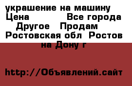 украшение на машину  › Цена ­ 2 000 - Все города Другое » Продам   . Ростовская обл.,Ростов-на-Дону г.